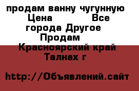  продам ванну чугунную › Цена ­ 7 000 - Все города Другое » Продам   . Красноярский край,Талнах г.